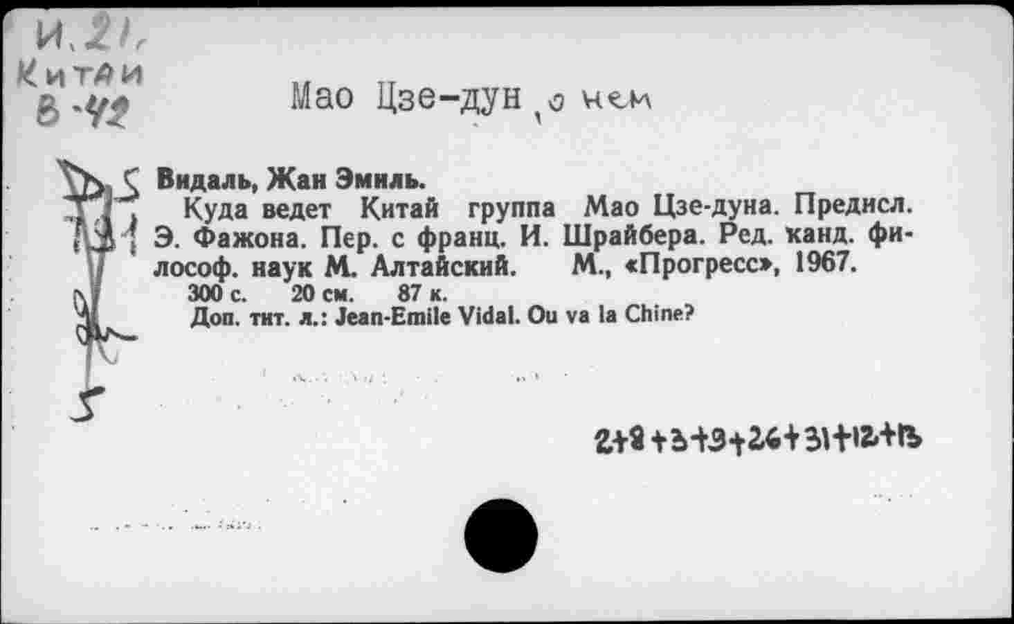 ﻿КиТЛИ
6
Мао Цзе-дун $ нол
Ï Видаль, Жан Эмиль.
Куда ведет Китай группа Мао Цзе-дуна. Предисл. Э. Фажона. Пер. с франц. И. Шрайбера. Ред. канд. философ. наук М. Алтайский. М., «Прогресс», 1967.
300 с. 20 см. 87 к.
Доп. тит. л.: Jean-Emile Vidal. Ou va la Chine?
